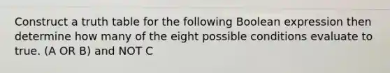 Construct a truth table for the following Boolean expression then determine how many of the eight possible conditions evaluate to true. (A OR B) and NOT C