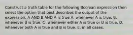 Construct a truth table for the following Boolean expression then select the option that best describes the output of the expression. A AND B AND A is true A. whenever A is true. B. whenever B is true. C. whenever either A is true or B is true. D. whenever both A is true and B is true. E. in all cases.