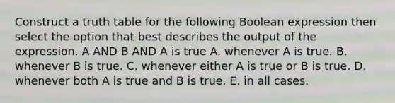 Construct a truth table for the following Boolean expression then select the option that best describes the output of the expression. A AND B AND A is true A. whenever A is true. B. whenever B is true. C. whenever either A is true or B is true. D. whenever both A is true and B is true. E. in all cases.