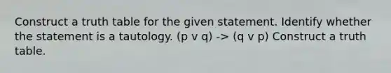 Construct a truth table for the given statement. Identify whether the statement is a tautology. (p v q) -> (q v p) Construct a truth table.