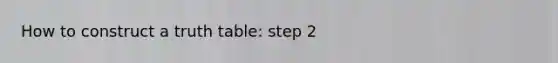 How to construct a truth table: step 2