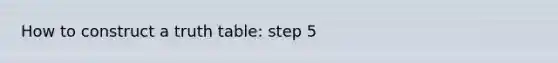 How to construct a truth table: step 5