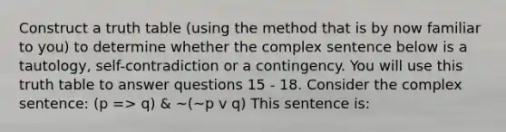 Construct a truth table (using the method that is by now familiar to you) to determine whether the complex sentence below is a tautology, self-contradiction or a contingency. You will use this truth table to answer questions 15 - 18. Consider the complex sentence: (p => q) & ~(~p v q) This sentence is: