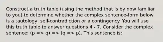 Construct a truth table (using the method that is by now familiar to you) to determine whether the complex sentence-form below is a tautology, self-contradiction or a contingency. You will use this truth table to answer questions 4 - 7. Consider the complex sentence: (p => q) => (q => p). This sentence is: