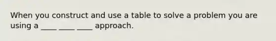 When you construct and use a table to solve a problem you are using a ____ ____ ____ approach.