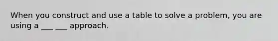 When you construct and use a table to solve a problem, you are using a ___ ___ approach.