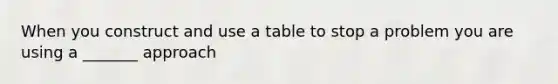 When you construct and use a table to stop a problem you are using a _______ approach