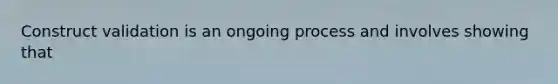 Construct validation is an ongoing process and involves showing that