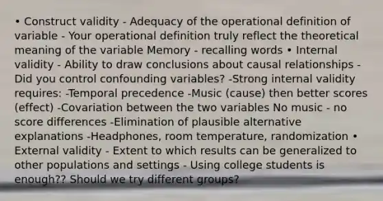 • Construct validity - Adequacy of the operational definition of variable - Your operational definition truly reflect the theoretical meaning of the variable Memory - recalling words • Internal validity - Ability to draw conclusions about causal relationships - Did you control confounding variables? -Strong internal validity requires: -Temporal precedence -Music (cause) then better scores (effect) -Covariation between the two variables No music - no score differences -Elimination of plausible alternative explanations -Headphones, room temperature, randomization • External validity - Extent to which results can be generalized to other populations and settings - Using college students is enough?? Should we try different groups?