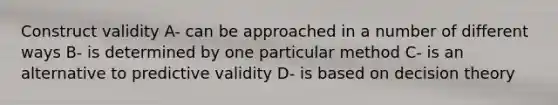 Construct validity A- can be approached in a number of different ways B- is determined by one particular method C- is an alternative to predictive validity D- is based on decision theory