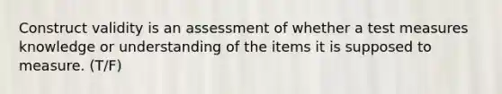 Construct validity is an assessment of whether a test measures knowledge or understanding of the items it is supposed to measure. (T/F)