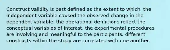 Construct validity is best defined as the extent to which: the independent variable caused the observed change in the dependent variable. the operational definitions reflect the conceptual variables of interest. the experimental procedures are involving and meaningful to the participants. different constructs within the study are correlated with one another.