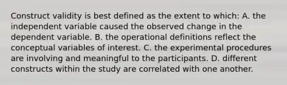 Construct validity is best defined as the extent to which: A. the independent variable caused the observed change in the dependent variable. B. the operational definitions reflect the conceptual variables of interest. C. the experimental procedures are involving and meaningful to the participants. D. different constructs within the study are correlated with one another.