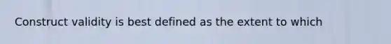 Construct validity is best defined as the extent to which