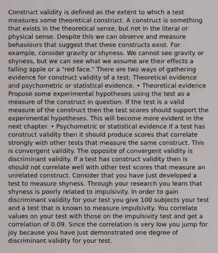 Construct validity is defined as the extent to which a test measures some theoretical construct. A construct is something that exists in the theoretical sense, but not in the literal or physical sense. Despite this we can observe and measure behaviours that suggest that these constructs exist. For example, consider gravity or shyness. We cannot see gravity or shyness, but we can see what we assume are their effects a falling apple or a "red face." There are two ways of gathering evidence for construct validity of a test: Theoretical evidence and psychometric or statistical evidence. • Theoretical evidence Propose some experimental hypotheses using the test as a measure of the construct in question. If the test is a valid measure of the construct then the test scores should support the experimental hypotheses. This will become more evident in the next chapter. • Psychometric or statistical evidence If a test has construct validity then it should produce scores that correlate strongly with other tests that measure the same construct. This is convergent validity. The opposite of convergent validity is discriminant validity. If a test has construct validity then is should not correlate well with other test scores that measure an unrelated construct. Consider that you have just developed a test to measure shyness. Through your research you learn that shyness is poorly related to impulsivity. In order to gain discriminant validity for your test you give 100 subjects your test and a test that is known to measure impulsivity. You correlate values on your test with those on the impulsivity test and get a correlation of 0.09. Since the correlation is very low you jump for joy because you have just demonstrated one degree of discriminant validity for your test.