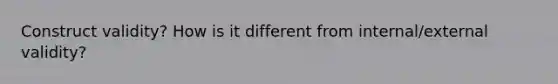 Construct validity? How is it different from internal/external validity?