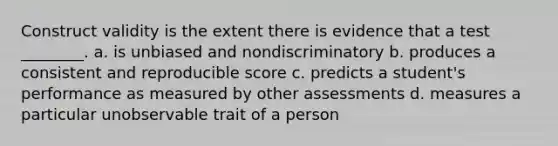 Construct validity is the extent there is evidence that a test ________. a. is unbiased and nondiscriminatory b. produces a consistent and reproducible score c. predicts a student's performance as measured by other assessments d. measures a particular unobservable trait of a person