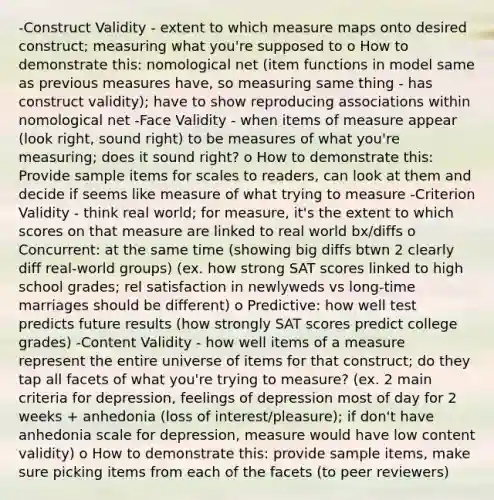 -Construct Validity - extent to which measure maps onto desired construct; measuring what you're supposed to o How to demonstrate this: nomological net (item functions in model same as previous measures have, so measuring same thing - has construct validity); have to show reproducing associations within nomological net -Face Validity - when items of measure appear (look right, sound right) to be measures of what you're measuring; does it sound right? o How to demonstrate this: Provide sample items for scales to readers, can look at them and decide if seems like measure of what trying to measure -Criterion Validity - think real world; for measure, it's the extent to which scores on that measure are linked to real world bx/diffs o Concurrent: at the same time (showing big diffs btwn 2 clearly diff real-world groups) (ex. how strong SAT scores linked to high school grades; rel satisfaction in newlyweds vs long-time marriages should be different) o Predictive: how well test predicts future results (how strongly SAT scores predict college grades) -Content Validity - how well items of a measure represent the entire universe of items for that construct; do they tap all facets of what you're trying to measure? (ex. 2 main criteria for depression, feelings of depression most of day for 2 weeks + anhedonia (loss of interest/pleasure); if don't have anhedonia scale for depression, measure would have low content validity) o How to demonstrate this: provide sample items, make sure picking items from each of the facets (to peer reviewers)