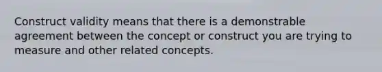 Construct validity means that there is a demonstrable agreement between the concept or construct you are trying to measure and other related concepts.