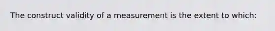 The construct validity of a measurement is the extent to which: