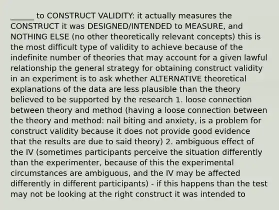 ______ to CONSTRUCT VALIDITY: it actually measures the CONSTRUCT it was DESIGNED/INTENDED to MEASURE, and NOTHING ELSE (no other theoretically relevant concepts) this is the most difficult type of validity to achieve because of the indefinite number of theories that may account for a given lawful relationship the general strategy for obtaining construct validity in an experiment is to ask whether ALTERNATIVE theoretical explanations of the data are less plausible than the theory believed to be supported by the research 1. loose connection between theory and method (having a loose connection between the theory and method: nail biting and anxiety, is a problem for construct validity because it does not provide good evidence that the results are due to said theory) 2. ambiguous effect of the IV (sometimes participants perceive the situation differently than the experimenter, because of this the experimental circumstances are ambiguous, and the IV may be affected differently in different participants) - if this happens than the test may not be looking at the right construct it was intended to