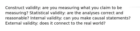 Construct validity: are you measuring what you claim to be measuring? Statistical validity: are the analyses correct and reasonable? Internal validity: can you make causal statements? External validity: does it connect to the real world?