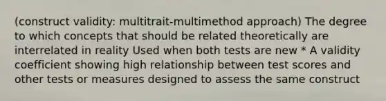 (construct validity: multitrait-multimethod approach) The degree to which concepts that should be related theoretically are interrelated in reality Used when both tests are new * A validity coefficient showing high relationship between test scores and other tests or measures designed to assess the same construct