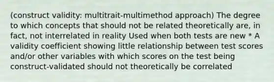 (construct validity: multitrait-multimethod approach) The degree to which concepts that should not be related theoretically are, in fact, not interrelated in reality Used when both tests are new * A validity coefficient showing little relationship between test scores and/or other variables with which scores on the test being construct-validated should not theoretically be correlated