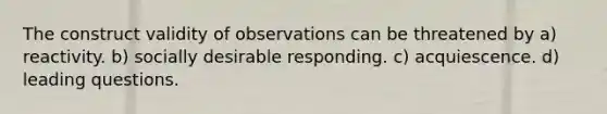 The construct validity of observations can be threatened by a) reactivity. b) socially desirable responding. c) acquiescence. d) leading questions.