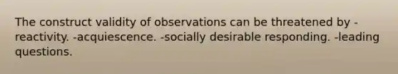 The construct validity of observations can be threatened by -reactivity. -acquiescence. -socially desirable responding. -leading questions.