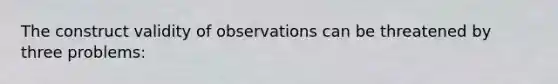 The construct validity of observations can be threatened by three problems: