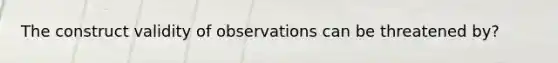 The construct validity of observations can be threatened by?