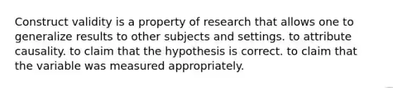 Construct validity is a property of research that allows one to generalize results to other subjects and settings. to attribute causality. to claim that the hypothesis is correct. to claim that the variable was measured appropriately.