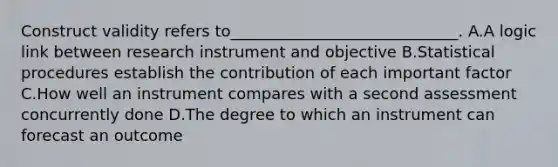 Construct validity refers to_____________________________. A.A logic link between research instrument and objective B.Statistical procedures establish the contribution of each important factor C.How well an instrument compares with a second assessment concurrently done D.The degree to which an instrument can forecast an outcome