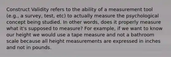 Construct Validity refers to the ability of a measurement tool (e.g., a survey, test, etc) to actually measure the psychological concept being studied. In other words, does it properly measure what it's supposed to measure? For example, if we want to know our height we would use a tape measure and not a bathroom scale because all height measurements are expressed in inches and not in pounds.