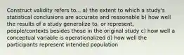 Construct validity refers to... a) the extent to which a study's statistical conclusions are accurate and reasonable b) how well the results of a study generalize to, or represent, people/contexts besides those in the original study c) how well a conceptual variable is operationalized d) how well the participants represent intended population