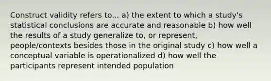 Construct validity refers to... a) the extent to which a study's statistical conclusions are accurate and reasonable b) how well the results of a study generalize to, or represent, people/contexts besides those in the original study c) how well a conceptual variable is operationalized d) how well the participants represent intended population