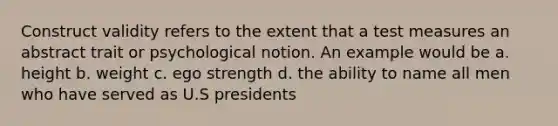 Construct validity refers to the extent that a test measures an abstract trait or psychological notion. An example would be a. height b. weight c. ego strength d. the ability to name all men who have served as U.S presidents