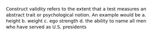 Construct validity refers to the extent that a test measures an abstract trait or psychological notion. An example would be a. height b. weight c. ego strength d. the ability to name all men who have served as U.S. presidents