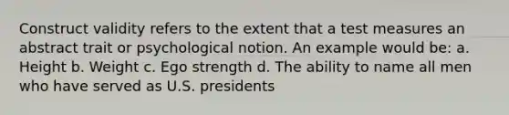 Construct validity refers to the extent that a test measures an abstract trait or psychological notion. An example would be: a. Height b. Weight c. Ego strength d. The ability to name all men who have served as U.S. presidents