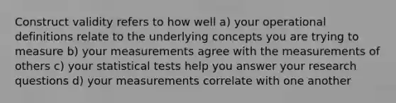 Construct validity refers to how well a) your operational definitions relate to the underlying concepts you are trying to measure b) your measurements agree with the measurements of others c) your statistical tests help you answer your research questions d) your measurements correlate with one another