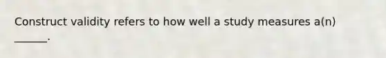 Construct validity refers to how well a study measures a(n) ______.