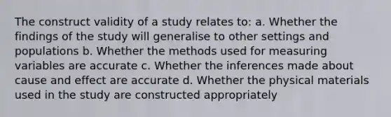 The construct validity of a study relates to: a. Whether the findings of the study will generalise to other settings and populations b. Whether the methods used for measuring variables are accurate c. Whether the inferences made about cause and effect are accurate d. Whether the physical materials used in the study are constructed appropriately