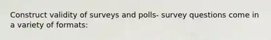 Construct validity of surveys and polls- survey questions come in a variety of formats: