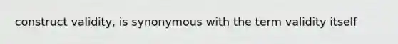 construct validity, is synonymous with the term validity itself
