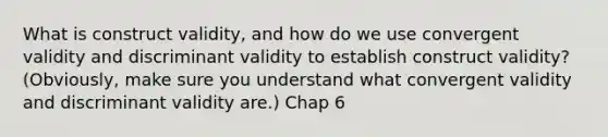 What is construct validity, and how do we use convergent validity and discriminant validity to establish construct validity? (Obviously, make sure you understand what convergent validity and discriminant validity are.) Chap 6