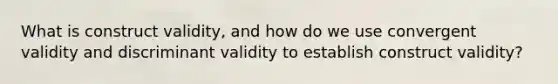 What is construct validity, and how do we use convergent validity and discriminant validity to establish construct validity?