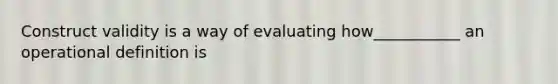 Construct validity is a way of evaluating how___________ an operational definition is