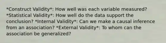 *Construct Validity*: How well was each variable measured? *Statistical Validity*: How well do the data support the conclusion? *Internal Validity*: Can we make a causal inference from an association? *External Validity*: To whom can the association be generalized?