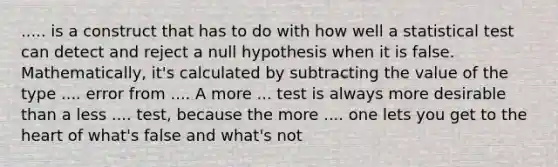 ..... is a construct that has to do with how well a statistical test can detect and reject a null hypothesis when it is false. Mathematically, it's calculated by subtracting the value of the type .... error from .... A more ... test is always more desirable than a less .... test, because the more .... one lets you get to the heart of what's false and what's not